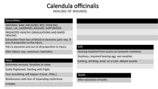 Calendula officinalis
Generalities
WOUNDS: RAW, INFLAMED, RED, STINGING.
Open, cut, LACERATED, RAGGED, SUPPURATED
PROMOTES HEALTHY GRANULATIONS AND RAPID
HEALING.
Exhaustion from loss of blood or excessive pain; esp. if
out of proportion to the injury.
Pain is excessive and out of all proportion to injury.
After labour, esp. caesarean./operation
Mind
Extremely nervous. Sensitive to noise.
Easily frightened. Starting with fright.
Fear something will happen (Caust., Phos.).
Restlessness with fear of impending misfortune
Irritable.
EAR
Hearing impaired from scares on tympanic membran
Deafness, impaired hearing agg. wet weather,
bathing, drinking; amel. on a train, distant sounds
Teeth
After extraction of teeth.
HEALING OF WOUNDS.
 