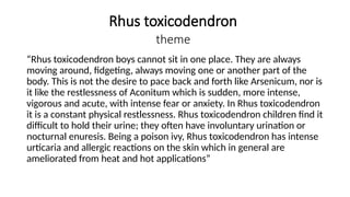Rhus toxicodendron
theme
“Rhus toxicodendron boys cannot sit in one place. They are always
moving around, fidgeting, always moving one or another part of the
body. This is not the desire to pace back and forth like Arsenicum, nor is
it like the restlessness of Aconitum which is sudden, more intense,
vigorous and acute, with intense fear or anxiety. In Rhus toxicodendron
it is a constant physical restlessness. Rhus toxicodendron children find it
difficult to hold their urine; they often have involuntary urination or
nocturnal enuresis. Being a poison ivy, Rhus toxicodendron has intense
urticaria and allergic reactions on the skin which in general are
ameliorated from heat and hot applications”
 