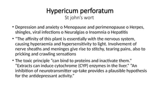 Hypericum perforatum
St john’s wort
• Depression and anxiety o Menopause and perimenopause o Herpes,
shingles, viral infections o Neuralgias o Insomnia o Hepatitis
• “The affinity of this plant is essentially with the nervous system,
causing hyperaemia and hypersensitivity to light. Involvement of
nerve sheaths and meninges give rise to stitchy, tearing pains, also to
pricking and crawling sensations
• The toxic principle “can bind to proteins and inactivate them.”
“Extracts can induce cytochrome (CYP) enzymes in the liver.” “An
inhibition of neurotransmitter up-take provides a plausible hypothesis
for the antidepressant activity.”
 