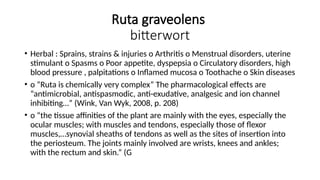 Ruta graveolens
bitterwort
• Herbal : Sprains, strains & injuries o Arthritis o Menstrual disorders, uterine
stimulant o Spasms o Poor appetite, dyspepsia o Circulatory disorders, high
blood pressure , palpitations o Inflamed mucosa o Toothache o Skin diseases
• o “Ruta is chemically very complex” The pharmacological effects are
“antimicrobial, antispasmodic, anti-exudative, analgesic and ion channel
inhibiting…” (Wink, Van Wyk, 2008, p. 208)
• o “the tissue affinities of the plant are mainly with the eyes, especially the
ocular muscles; with muscles and tendons, especially those of flexor
muscles,…synovial sheaths of tendons as well as the sites of insertion into
the periosteum. The joints mainly involved are wrists, knees and ankles;
with the rectum and skin.” (G
 