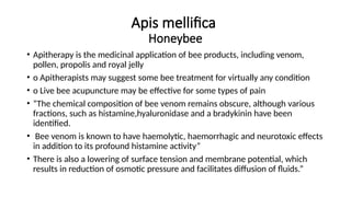 Apis mellifica
Honeybee
• Apitherapy is the medicinal application of bee products, including venom,
pollen, propolis and royal jelly
• o Apitherapists may suggest some bee treatment for virtually any condition
• o Live bee acupuncture may be effective for some types of pain
• “The chemical composition of bee venom remains obscure, although various
fractions, such as histamine,hyaluronidase and a bradykinin have been
identified.
• Bee venom is known to have haemolytic, haemorrhagic and neurotoxic effects
in addition to its profound histamine activity”
• There is also a lowering of surface tension and membrane potential, which
results in reduction of osmotic pressure and facilitates diffusion of fluids.”
 