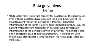 Ruta graveolens
Theme
• “Ruta is the most important remedy for problems of the periosteum,
even if these problems have occurred for a long time. One of the
most frequent reasons of periostitis is trauma... Traumatic
inflammation of the joints is a very good indication for Ruta. e.g. the
patient with a fracture caused by an accident who develops an
inflammation of the periost followed by arthritis. The periost is also
often affected in case of injuries and sprain… If the patient with
rheumatoid arthritis has a lame feeling in his joints, Ruta is the best
indicated...”
 