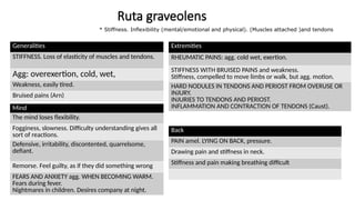 Ruta graveolens
Generalities
STIFFNESS. Loss of elasticity of muscles and tendons.
Agg: overexertion, cold, wet,
Weakness, easily tired.
Bruised pains (Arn)
Mind
The mind loses flexibility.
Fogginess, slowness. Difficulty understanding gives all
sort of reactions.
Defensive, irritability, discontented, quarrelsome,
defiant.
Remorse. Feel guilty, as if they did something wrong
FEARS AND ANXIETY agg. WHEN BECOMING WARM.
Fears during fever.
Nightmares in children. Desires company at night.
Extremities
RHEUMATIC PAINS: agg. cold wet, exertion.
STIFFNESS WITH BRUISED PAINS and weakness.
Stiffness, compelled to move limbs or walk, but agg. motion.
HARD NODULES IN TENDONS AND PERIOST FROM OVERUSE OR
INJURY.
INJURIES TO TENDONS AND PERIOST.
INFLAMMATION AND CONTRACTION OF TENDONS (Caust).
Back
PAIN amel. LYING ON BACK, pressure.
Drawing pain and stiffness in neck.
Stiffness and pain making breathing difficult
* Stiffness. Inflexibility (mental/emotional and physical). (Muscles attached )and tendons
 