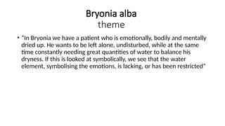 Bryonia alba
theme
• “In Bryonia we have a patient who is emotionally, bodily and mentally
dried up. He wants to be left alone, undisturbed, while at the same
time constantly needing great quantities of water to balance his
dryness. If this is looked at symbolically, we see that the water
element, symbolising the emotions, is lacking, or has been restricted”
 