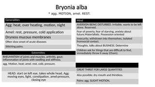 Bryonia alba
Generalities
Agg: heat, over heating, motion, night
Amel: rest, pressure, cold application
Dryness mucous membranes
Often slow onset of acute diseases
Stitching pains.
Mind
AVERSION BEING DISTURBED. Irritable, wants to be left
alone. Reserved.
Fear of poverty, fear of starving, anxiety about
future.Materialistic. Possession oriented
Insecurity, withdrawn into themselves, isolated
fromsocial contact.
Thoughts, talks about BUSINESS. Determine
Children ask for things that are difficult to find,
immediately throw it away (Cham).
GREAT THIRST FOR LARGE QUANTITIES
Also possible: dry mouth and thirstless.
Pains: agg. SLIGHT MOTION,
Extremities
RHEUMATISM of joints and muscles, arthritis, gout;
inflammation of joints with swelling and stiffness.
agg. Motion, heat; amel. rest, cold, pressure.
HEAD: start on left eye, takes whole head, Agg:
moving eyes, light, constipation, amel:pressure,
closing eye
* agg. MOTION, amel. REST.
 