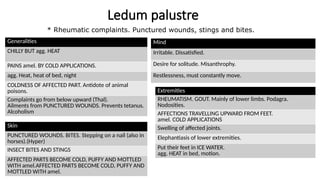 Ledum palustre
Generalities
CHILLY BUT agg. HEAT
PAINS amel. BY COLD APPLICATIONS.
agg. Heat, heat of bed, night
COLDNESS OF AFFECTED PART. Antidote of animal
poisons.
Complaints go from below upward (Thal).
Ailments from PUNCTURED WOUNDS. Prevents tetanus.
Alcoholism
Extremities
RHEUMATISM. GOUT. Mainly of lower limbs. Podagra.
Nodosities.
AFFECTIONS TRAVELLING UPWARD FROM FEET.
amel. COLD APPLICATIONS
Swelling of affected joints.
Elephantiasis of lower extremities.
Put their feet in ICE WATER.
agg. HEAT in bed, motion.
Mind
Irritable. Dissatisfied.
Desire for solitude. Misanthrophy.
Restlessness, must constantly move.
Skin
PUNCTURED WOUNDS. BITES. Stepping on a nail (also in
horses).(Hyper)
INSECT BITES AND STINGS
AFFECTED PARTS BECOME COLD, PUFFY AND MOTTLED
WITH amel.AFFECTED PARTS BECOME COLD, PUFFY AND
MOTTLED WITH amel.
* Rheumatic complaints. Punctured wounds, stings and bites.
 