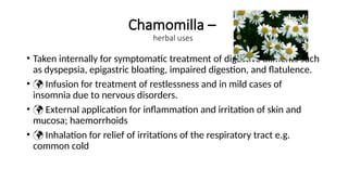 Chamomilla –
herbal uses
• Taken internally for symptomatic treatment of digestive ailments such
as dyspepsia, epigastric bloating, impaired digestion, and flatulence.
•  Infusion for treatment of restlessness and in mild cases of
insomnia due to nervous disorders.
•  External application for inflammation and irritation of skin and
mucosa; haemorrhoids
•  Inhalation for relief of irritations of the respiratory tract e.g.
common cold
 