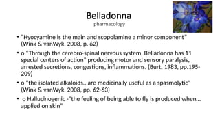 Belladonna
pharmacology
• “Hyocyamine is the main and scopolamine a minor component”
(Wink & vanWyk, 2008, p. 62)
• o “Through the cerebro-spinal nervous system, Belladonna has 11
special centers of action” producing motor and sensory paralysis,
arrested secretions, congestions, inflammations. (Burt, 1983, pp.195-
209)
• o “the isolated alkaloids.. are medicinally useful as a spasmolytic”
(Wink & vanWyk, 2008, pp. 62-63)
• o Hallucinogenic -“the feeling of being able to fly is produced when…
applied on skin”
 