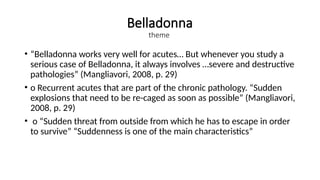 Belladonna
theme
• “Belladonna works very well for acutes… But whenever you study a
serious case of Belladonna, it always involves …severe and destructive
pathologies” (Mangliavori, 2008, p. 29)
• o Recurrent acutes that are part of the chronic pathology. “Sudden
explosions that need to be re-caged as soon as possible” (Mangliavori,
2008, p. 29)
• o “Sudden threat from outside from which he has to escape in order
to survive” “Suddenness is one of the main characteristics”
 