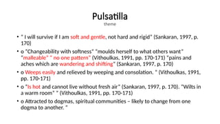 Pulsatilla
theme
• “ I will survive if I am soft and gentle, not hard and rigid” (Sankaran, 1997, p.
170)
• o “Changeability with softness” “moulds herself to what others want”
“malleable” “ no one pattern” (Vithoulkas, 1991, pp. 170-171) “pains and
aches which are wandering and shifting” (Sankaran, 1997, p. 170)
• o Weeps easily and relieved by weeping and consolation. ” (Vithoulkas, 1991,
pp. 170-171)
• o “Is hot and cannot live without fresh air” (Sankaran, 1997, p. 170). “Wilts in
a warm room” ” (Vithoulkas, 1991, pp. 170-171)
• o Attracted to dogmas, spiritual communities – likely to change from one
dogma to another. ”
 