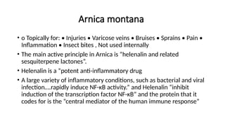 Arnica montana
• o Topically for: • Injuries • Varicose veins • Bruises • Sprains • Pain •
Inflammation • Insect bites , Not used internally
• The main active principle in Arnica is “helenalin and related
sesquiterpene lactones”.
• Helenalin is a “potent anti-inflammatory drug
• A large variety of inflammatory conditions, such as bacterial and viral
infection….rapidly induce NF-κB activity.” and Helenalin “inhibit
induction of the transcription factor NF-κB” and the protein that it
codes for is the “central mediator of the human immune response”
 