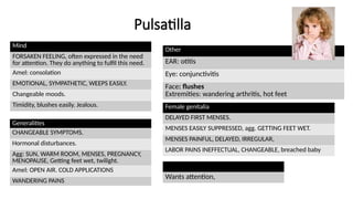 Pulsatilla
Mind
FORSAKEN FEELING, often expressed in the need
for attention. They do anything to fulfil this need.
Amel: consolation
EMOTIONAL, SYMPATHETIC, WEEPS EASILY.
Changeable moods.
Timidity, blushes easily. Jealous.
Generalities
CHANGEABLE SYMPTOMS.
Hormonal disturbances.
Agg: SUN, WARM ROOM, MENSES, PREGNANCY,
MENOPAUSE, Getting feet wet, twilight.
Amel: OPEN AIR. COLD APPLICATIONS
WANDERING PAINS
Other
EAR: otitis
Eye: conjunctivitis
Face: flushes
Extremities: wandering arthritis, hot feet
Female genitalia
DELAYED FIRST MENSES.
MENSES EASILY SUPPRESSED, agg. GETTING FEET WET.
MENSES PAINFUL, DELAYED, IRREGULAR,
LABOR PAINS INEFFECTUAL, CHANGEABLE, breached baby
Wants attention,
 