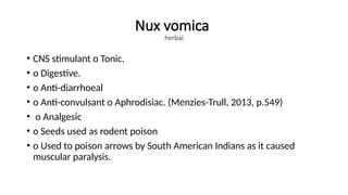 Nux vomica
herbal
• CNS stimulant o Tonic.
• o Digestive.
• o Anti-diarrhoeal
• o Anti-convulsant o Aphrodisiac. (Menzies-Trull, 2013, p.549)
• o Analgesic
• o Seeds used as rodent poison
• o Used to poison arrows by South American Indians as it caused
muscular paralysis.
 