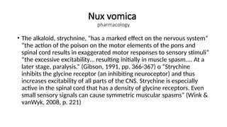 Nux vomica
pharmacology
• The alkaloid, strychnine, “has a marked effect on the nervous system”
“the action of the poison on the motor elements of the pons and
spinal cord results in exaggerated motor responses to sensory stimuli”
“the excessive excitability… resulting initially in muscle spasm.... At a
later stage, paralysis.” (Gibson, 1991, pp. 366-367) o “Strychine
inhibits the glycine receptor (an inhibiting neuroceptor) and thus
increases excitability of all parts of the CNS. Strychine is especially
active in the spinal cord that has a density of glycine receptors. Even
small sensory signals can cause symmetric muscular spasms” (Wink &
vanWyk, 2008, p. 221)
 