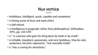 Nux vomica
theme
• Ambitious, intelligent, quick, capable and competent.
• o Strong sense of duty and work ethics
• o Self-reliant.
• o Intelligence is pragmatic rather than philosophical. (Vithoulkas,
1991, pp. 143-149)
• o “ Is a person who gets his thing done by hook or by crook”
• o Irritable, impatient, passionate, and very fastidious. May be rash,
audacious, forceful, expressive, “not cowardly inside”
• o “Has a craving for stimulants.”
 
