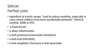 Ipecac
herbal uses
• Ingredient of emetic syrups “used to induce vomiting, especially in
cases where children have been accidentally poisoned.” (Wink &
vanWyk, 2008, p.195)
• o Expectorant
• o Allays inflammation
• o Anti-protozoal (entamoeba histolytica)
• o Anti-viral (HIV/AIDS)
• o Anti-neoplastic (Tumours) o Anti-spasmodic
 
