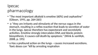 Ipecac
pharmacology
• “The most important alkaloid is emetine (60%) and cephaeline”
(Gibson, 1991, pp. 264-265)
• o “they are irritants and stimulants of the nervus vagus in the
stomach, resulting in a reflex reaction that leads to secretion of water
in the lungs. Ipecac therefore has expectorant and secretolytic
activities. Emetine strongly intercalates DNA and blocks protein
biosynthesis; it causes cell death by apoptosis.” (Wink & vanWyk,
2008, p. 195)
• o Has a profound action on the lungs – causes increased secretions.
Toxic doses can “kill by arresting respiration
 