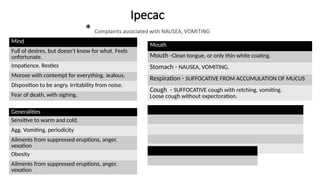 Ipecac
* Complaints associated with NAUSEA, VOMITING
Mind
Full of desires, but doesn't know for what. Feels
unfortunate.
Impatience. Restles
Morose with contempt for everything. Jealous.
Disposition to be angry. Irritability from noise.
Fear of death, with sighing.
Generalities
Sensitive to warm and cold.
Agg. Vomiting, periodicity
Ailments from suppressed eruptions, anger,
vexation
Obesity
Ailments from suppressed eruptions, anger,
vexation
Mouth
Mouth -Clean tongue, or only thin white coating.
Stomach - NAUSEA, VOMITING.
Respiration - SUFFOCATIVE FROM ACCUMULATION OF MUCUS
Cough - SUFFOCATIVE cough with retching, vomiting.
Loose cough without expectoration.
 