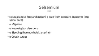 Gelsemium
uses
• Neuralgia (esp face and mouth) o Pain from pressure on nerves (esp
spinal cord)
• o Migraine
• o Neurological disorders
• o Bleeding (haemorrhoids, uterine)
• o Cough syrups
 