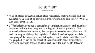 Gelsemium
pharmacology
• “The alkaloids activate acetycholine receptors, cholinesterase and the
synaptic re-uptake of dopamine, noradrenaline and serotonin.” (Wink &
Van Wyk, 2008, p. 131)
• o “Toxic doses produce a sensation of languor, relaxation and muscular
weakness which may progress to a degree of actual paralysis. The
expression becomes anxious, the temperature subnormal, the skin cold
and clammy, and the pulse rapid and feeble. Ptosis of upper eyelids,
dropping of the lower jaw, medial squint, double vision and dilation of
the pupil all ensue as the result of loss of muscle tone. Respiration
becomes slow and feeble, shallow and irregular, and death follows.”
 