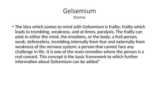 Gelsemium
theme
• The idea which comes to mind with Gelsemium is frailty; frailty which
leads to trembling, weakness, and at times, paralysis. The frailty can
exist in either the mind, the emotions, or the body; a frail person,
weak, defenceless, trembling internally from fear and externally from
weakness of the nervous system; a person that cannot face any
challenge in life. It is one of the main remedies where the person is a
real coward. This concept is the basic framework to which further
information about Gelsemium can be added”
 