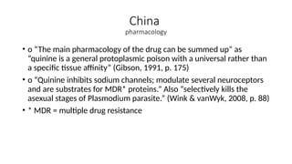 China
pharmacology
• o “The main pharmacology of the drug can be summed up” as
“quinine is a general protoplasmic poison with a universal rather than
a specific tissue affinity” (Gibson, 1991, p. 175)
• o “Quinine inhibits sodium channels; modulate several neuroceptors
and are substrates for MDR* proteins.” Also “selectively kills the
asexual stages of Plasmodium parasite.” (Wink & vanWyk, 2008, p. 88)
• * MDR = multiple drug resistance
 