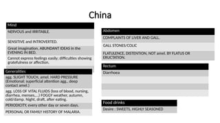 China
Mind
NERVOUS and IRRITABLE.
SENSITIVE and INTROVERTED.
Great imagination, ABUNDANT IDEAS in the
EVENING IN BED.
Cannot express feelings easily; difficulties showing
gratefulness or affection.
Generalities
agg. SLIGHT TOUCH, amel. HARD PRESSURE
(Emotional: superficial attention agg., deep
contact amel.)
agg. LOSS OF VITAL FLUIDS (loss of blood, nursing,
diarrhea, menses,...) FOGGY weather, autumn,
cold/damp. Night, draft, after eating.
PERIODICITY, every other day or seven days.
PERSONAL OR FAMILY HISTORY OF MALARIA.
Abdomen
COMPLAINTS OF LIVER AND GALL.
GALL STONES/COLIC
FLATULENCE, DISTENTION, NOT amel. BY FLATUS OR
ERUCTATION.
Rectum
Diarrhoea
Food drinks
Desire : SWEETS, HIGHLY SEASONED
 