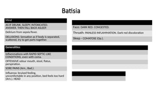 Batisia
Mind
AS IF DRUNK, SLEEPY, INTOXICATED.
ANSWER, THEN FALL BACK ASLEEP.
Delirium from sepsis/fever.
DELUSIONS: Sensation as if body is separated,
scattered, try to get parts together.
Generalities
Inflammations with RAPID SEPTIC-LIKE
CONDITIONS, even with coma.
OFFENSIVE odour mouth, stool, flatus,
perspiration.
SORE PAINS (Arn., Bad.).
Influenza: bruised feeling,
uncomfortable in any position, bed feels too hard
(Arn.). HEAD
Face: DARK RED. CONGESTED.
Throath: PAINLESS INFLAMMATION. Dark red discoloration
Sleep - COMATOSE (Op.).
 