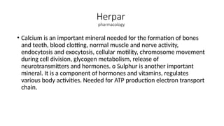 Herpar
pharmacology
• Calcium is an important mineral needed for the formation of bones
and teeth, blood clotting, normal muscle and nerve activity,
endocytosis and exocytosis, cellular motility, chromosome movement
during cell division, glycogen metabolism, release of
neurotransmitters and hormones. o Sulphur is another important
mineral. It is a component of hormones and vitamins, regulates
various body activities. Needed for ATP production electron transport
chain.
 