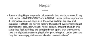 Herpar
theme
• Summarizing Hepar sulphuris calcareum in two words, one could say
that Hepar is OVERSENSITIVE and ABUSIVE. Hepar patients appear as
if their nerves are on edge, as if the nerve endings are raw and
exposed. It affects the nerves making the patient oversensitive to all
impressions: cold, pain, touch, noise, odours, draught of air. In this
state they feel as if they are going to break apart, that they cannot
take the slightest pressure, physical or psychological. Under pressure
they become angry, vicious and abusive towards others”
 