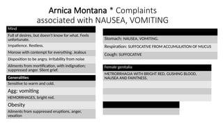 Arnica Montana * Complaints
associated with NAUSEA, VOMITING
Mind
Full of desires, but doesn't know for what. Feels
unfortunate.
Impatience. Restless.
Morose with contempt for everything. Jealous
Disposition to be angry. Irritability from noise
Ailments from mortification, with indignation;
suppressed anger. Silent grief.
Generalities
Sensitive to warm and cold.
Agg: vomiting
HEMORRHAGES, bright red.
Obesity
Ailments from suppressed eruptions, anger,
vexation
Stomach: NAUSEA, VOMITING.
Respiration: SUFFOCATIVE FROM ACCUMULATION OF MUCUS
Cough: SUFFOCATIVE
Female genitalia
METRORRHAGIA WITH BRIGHT RED, GUSHING BLOOD,
NAUSEA AND FAINTNESS.
 