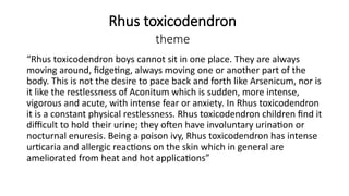 Rhus toxicodendron
theme
“Rhus toxicodendron boys cannot sit in one place. They are always
moving around, fidgeting, always moving one or another part of the
body. This is not the desire to pace back and forth like Arsenicum, nor is
it like the restlessness of Aconitum which is sudden, more intense,
vigorous and acute, with intense fear or anxiety. In Rhus toxicodendron
it is a constant physical restlessness. Rhus toxicodendron children find it
difficult to hold their urine; they often have involuntary urination or
nocturnal enuresis. Being a poison ivy, Rhus toxicodendron has intense
urticaria and allergic reactions on the skin which in general are
ameliorated from heat and hot applications”
 