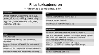 Rhus toxicodendron
Generalities
Amel: motion, beginning to move,
warm, dry, hot bathing, streaching
Agg: rest, over exertion, cold, wet,
evening, left side
Mind
BUSY, RESTLESS
Timid and mild, yet lively Later on irritable,
impatient
Becomes rigid and stiff as with the muscles and
joints
SUPERSTITIOUS. Compulsive, ritualistic behaviour
Behavior disorders with restlessness, irritability.
Skin
VESICULAR ERUPTIONS. HERPES (Ran-b)
Urticaria. Herpes. Psoriasis.
ITCHING amel. HOT WATER (Rhus-v.).
Extremities
ARTHRITIS, RHEUMATISM WITH PAINFUL STIFFNESS,
agg. REST, BEGINNING TO MOVE, morning on waking, night in
bed, COLD WET WEATHER, before storm, EXERTION.
amel. MOTION, WARMTH, DRYNESS.
Pain LEFT SHOULDER, inner side left scapula.
RESTLESS EXTREMITIES. Restless legs in bed at night.
Back
Pain and stiffness, stiff neck
* Rheumatic complaints. Skin.
 