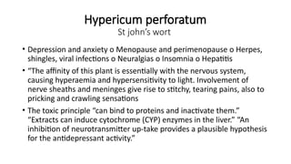 Hypericum perforatum
St john’s wort
• Depression and anxiety o Menopause and perimenopause o Herpes,
shingles, viral infections o Neuralgias o Insomnia o Hepatitis
• “The affinity of this plant is essentially with the nervous system,
causing hyperaemia and hypersensitivity to light. Involvement of
nerve sheaths and meninges give rise to stitchy, tearing pains, also to
pricking and crawling sensations
• The toxic principle “can bind to proteins and inactivate them.”
“Extracts can induce cytochrome (CYP) enzymes in the liver.” “An
inhibition of neurotransmitter up-take provides a plausible hypothesis
for the antidepressant activity.”
 