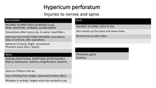 Hypericum perforatum
Generalities
INJURIES TO PARTS RICH IN NERVES (Led).
PAIN: SHOOTING, UPWARD, ALONG NERVE
Convulsions after injury, esp. to spine, head (Nat-s
Ailments from PUNCTURED WOUNDS, lacerations,
bites of animals; after operations.
Ailments of shock, fright, mesmerism.
Phantom pains (All-c, Staph).
Mind
MENTAL/EMOTIONAL SYMPTOMS AFTER INJURIES
(Nat-s); depression, dullness, forgetfulness, hysteria;
Feels as if lifted in the air.
Fear of falling from height, downward motion (Bor).
Mistakes in writing. Forgets what she wanted to say.
Back
INJURIES TO SPINE, COCCYX (Sil).
Pain shoots up the spine and down limbs.
Bruised coccyx after labor.
Phantom pains
Sciatica
Injuries to nerves and spine.
 