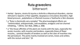 Ruta graveolens
bitterwort
• Herbal : Sprains, strains & injuries o Arthritis o Menstrual disorders, uterine
stimulant o Spasms o Poor appetite, dyspepsia o Circulatory disorders, high
blood pressure , palpitations o Inflamed mucosa o Toothache o Skin diseases
• o “Ruta is chemically very complex” The pharmacological effects are
“antimicrobial, antispasmodic, anti-exudative, analgesic and ion channel
inhibiting…” (Wink, Van Wyk, 2008, p. 208)
• o “the tissue affinities of the plant are mainly with the eyes, especially the
ocular muscles; with muscles and tendons, especially those of flexor
muscles,…synovial sheaths of tendons as well as the sites of insertion into
the periosteum. The joints mainly involved are wrists, knees and ankles;
with the rectum and skin.” (G
 