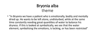 Bryonia alba
theme
• “In Bryonia we have a patient who is emotionally, bodily and mentally
dried up. He wants to be left alone, undisturbed, while at the same
time constantly needing great quantities of water to balance his
dryness. If this is looked at symbolically, we see that the water
element, symbolising the emotions, is lacking, or has been restricted”
 