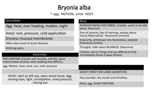 Bryonia alba
Generalities
Agg: heat, over heating, motion, night
Amel: rest, pressure, cold application
Dryness mucous membranes
Often slow onset of acute diseases
Stitching pains.
Mind
AVERSION BEING DISTURBED. Irritable, wants to be left
alone. Reserved.
Fear of poverty, fear of starving, anxiety about
future.Materialistic. Possession oriented
Insecurity, withdrawn into themselves, isolated
fromsocial contact.
Thoughts, talks about BUSINESS. Determine
Children ask for things that are difficult to find,
immediately throw it away (Cham).
GREAT THIRST FOR LARGE QUANTITIES
Also possible: dry mouth and thirstless.
Pains: agg. SLIGHT MOTION,
Extremities
RHEUMATISM of joints and muscles, arthritis, gout;
inflammation of joints with swelling and stiffness.
agg. Motion, heat; amel. rest, cold, pressure.
HEAD: start on left eye, takes whole head, Agg:
moving eyes, light, constipation, amel:pressure,
closing eye
* agg. MOTION, amel. REST.
 