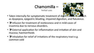 Chamomilla –
herbal uses
• Taken internally for symptomatic treatment of digestive ailments such
as dyspepsia, epigastric bloating, impaired digestion, and flatulence.
•  Infusion for treatment of restlessness and in mild cases of
insomnia due to nervous disorders.
•  External application for inflammation and irritation of skin and
mucosa; haemorrhoids
•  Inhalation for relief of irritations of the respiratory tract e.g.
common cold
 