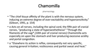 Chamomilla
pharmacology
• “The chief tissue affinity of the plant is with the nervous system,
inducing an extreme degree of over-excitability and hypersensitivity.”
(Gibson, 1991, p. 154)
• o Acts on all nerves, including the spinal cord, the fifth pair of cranial
nerves, “producing a state of hyperaesthethesia” “Through the
filaments of the vagi*,(10th pair of cranial nerves) Chamomilla acts
especially on upon the stomach and liver producing excessive acidity
and portal congestion.
• o “Elsewhere its action is reflex, consequently not very specific,
causing general irritation; restlessness and partial sweat and heat.”
 
