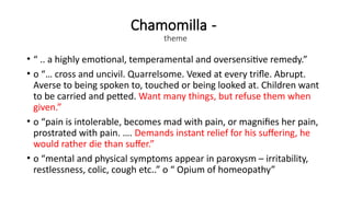 Chamomilla -
theme
• “ .. a highly emotional, temperamental and oversensitive remedy.”
• o “… cross and uncivil. Quarrelsome. Vexed at every trifle. Abrupt.
Averse to being spoken to, touched or being looked at. Children want
to be carried and petted. Want many things, but refuse them when
given.”
• o “pain is intolerable, becomes mad with pain, or magnifies her pain,
prostrated with pain. …. Demands instant relief for his suffering, he
would rather die than suffer.”
• o “mental and physical symptoms appear in paroxysm – irritability,
restlessness, colic, cough etc..” o “ Opium of homeopathy”
 