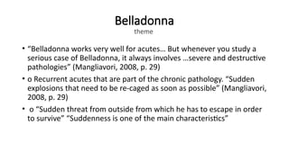 Belladonna
theme
• “Belladonna works very well for acutes… But whenever you study a
serious case of Belladonna, it always involves …severe and destructive
pathologies” (Mangliavori, 2008, p. 29)
• o Recurrent acutes that are part of the chronic pathology. “Sudden
explosions that need to be re-caged as soon as possible” (Mangliavori,
2008, p. 29)
• o “Sudden threat from outside from which he has to escape in order
to survive” “Suddenness is one of the main characteristics”
 