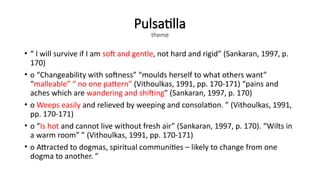 Pulsatilla
theme
• “ I will survive if I am soft and gentle, not hard and rigid” (Sankaran, 1997, p.
170)
• o “Changeability with softness” “moulds herself to what others want”
“malleable” “ no one pattern” (Vithoulkas, 1991, pp. 170-171) “pains and
aches which are wandering and shifting” (Sankaran, 1997, p. 170)
• o Weeps easily and relieved by weeping and consolation. ” (Vithoulkas, 1991,
pp. 170-171)
• o “Is hot and cannot live without fresh air” (Sankaran, 1997, p. 170). “Wilts in
a warm room” ” (Vithoulkas, 1991, pp. 170-171)
• o Attracted to dogmas, spiritual communities – likely to change from one
dogma to another. ”
 