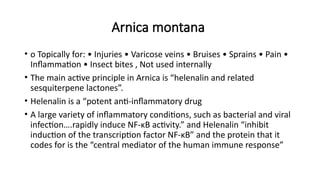 Arnica montana
• o Topically for: • Injuries • Varicose veins • Bruises • Sprains • Pain •
Inflammation • Insect bites , Not used internally
• The main active principle in Arnica is “helenalin and related
sesquiterpene lactones”.
• Helenalin is a “potent anti-inflammatory drug
• A large variety of inflammatory conditions, such as bacterial and viral
infection….rapidly induce NF-κB activity.” and Helenalin “inhibit
induction of the transcription factor NF-κB” and the protein that it
codes for is the “central mediator of the human immune response”
 