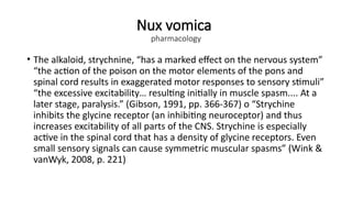 Nux vomica
pharmacology
• The alkaloid, strychnine, “has a marked effect on the nervous system”
“the action of the poison on the motor elements of the pons and
spinal cord results in exaggerated motor responses to sensory stimuli”
“the excessive excitability… resulting initially in muscle spasm.... At a
later stage, paralysis.” (Gibson, 1991, pp. 366-367) o “Strychine
inhibits the glycine receptor (an inhibiting neuroceptor) and thus
increases excitability of all parts of the CNS. Strychine is especially
active in the spinal cord that has a density of glycine receptors. Even
small sensory signals can cause symmetric muscular spasms” (Wink &
vanWyk, 2008, p. 221)
 