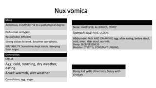 Nux vomica
Mind
Ambitious, COMPETITIVE to a pathological degree
Dictatorial. Arrogant.
Responsible. Efficient.
Strong values to work. Becomes workaholic.
IRRITABILITY. Sometimes kept inside. Weeping
from anger.
Generalities
CHILLY.
Agg: cold, morning, dry weather,
eating.
Amel: warmth, wet weather
Convulsions, agg. anger
Nose: HAYFEVER, ALLERGIES, CORYZ
Stomach: GASTRITIS. ULCERS.
Abdomen: PAIN AND CRAMPING agg. after eating, before stool,
cold; amel. after stool, warmth.
Sleep: SLEEPLESSNESS
Bladder: CYSTITIS, CONSTANT URGING,
Bossy kid with other kids, fussy with
choices
 
