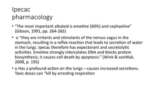 Ipecac
pharmacology
• “The most important alkaloid is emetine (60%) and cephaeline”
(Gibson, 1991, pp. 264-265)
• o “they are irritants and stimulants of the nervus vagus in the
stomach, resulting in a reflex reaction that leads to secretion of water
in the lungs. Ipecac therefore has expectorant and secretolytic
activities. Emetine strongly intercalates DNA and blocks protein
biosynthesis; it causes cell death by apoptosis.” (Wink & vanWyk,
2008, p. 195)
• o Has a profound action on the lungs – causes increased secretions.
Toxic doses can “kill by arresting respiration
 