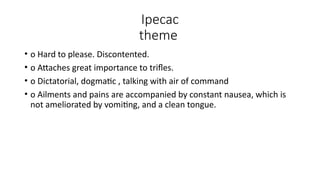 Ipecac
theme
• o Hard to please. Discontented.
• o Attaches great importance to trifles.
• o Dictatorial, dogmatic , talking with air of command
• o Ailments and pains are accompanied by constant nausea, which is
not ameliorated by vomiting, and a clean tongue.
 