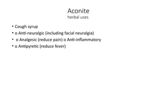 Aconite
herbal uses
• Cough syrup
• o Anti-neuralgic (including facial neuralgia)
• o Analgesic (reduce pain) o Anti-inflammatory
• o Antipyretic (reduce fever)
 