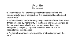 Aconite
Pharmacology
• o “Aconitine is a Na+ channel agonist that blocks neuronal and
neuromuscular signal transduction. This causes rapid paralysis and
anaesthesia”
• o Aconite toxicity “causes burning and paraesthesia of the mouth and
throat, followed by insensitivity of the fingers and toes, accompanied
by cold sweat, general coldness, nausea, severe diarrhoea,
bradycardia, arthymia, … spasms” followed by death due to
respiratory or cardiac arrest.
• o “Is strongly psychedelic when smoked or absorbed through the
skin.”
 